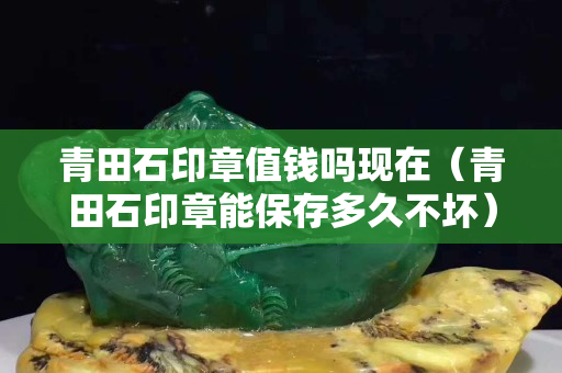 青田石印章值錢嗎現在（青田石印章能保存多久不壞）