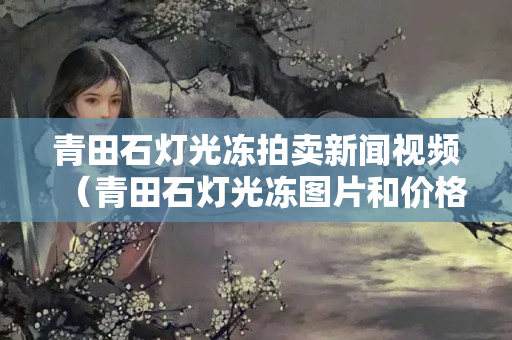 青田石燈光凍拍賣新聞視頻（青田石燈光凍圖片和價格）