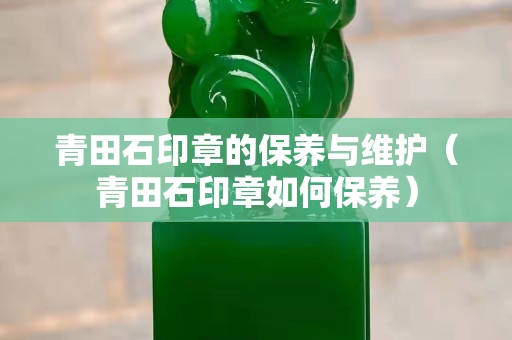 青田石印章的保養與維護（青田石印章如何保養）