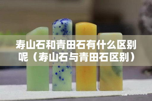 壽山石和青田石有什么區別呢（壽山石與青田石區別）