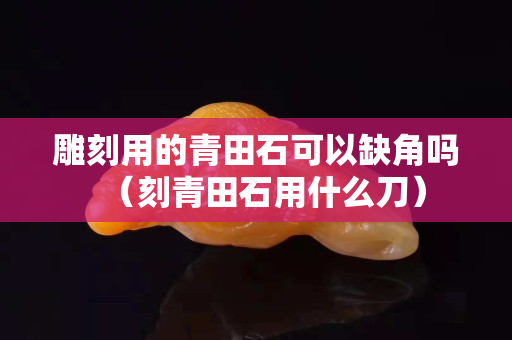 雕刻用的青田石可以缺角嗎（刻青田石用什么刀）