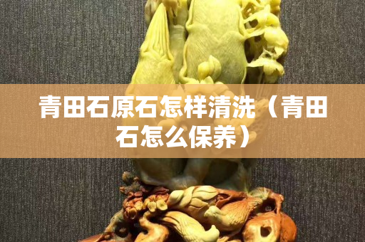 青田石原石怎樣清洗（青田石怎么保養(yǎng)）