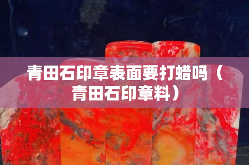 青田石印章表面要打蠟嗎（青田石印章料）