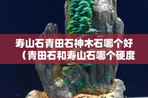 壽山石青田石神木石哪個好（青田石和壽山石哪個硬度高）