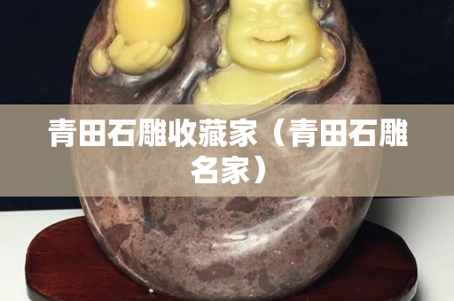 青田石雕收藏家（青田石雕名家）