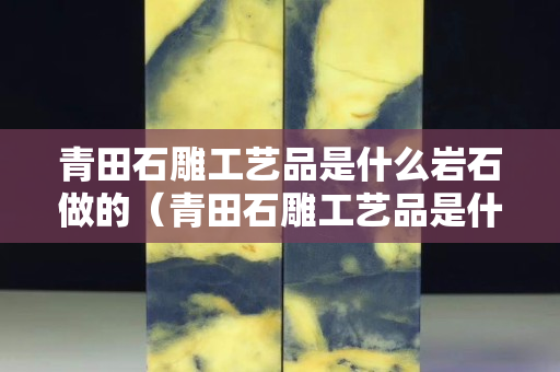 青田石雕工藝品是什么巖石做的（青田石雕工藝品是什么巖石做的圖片）