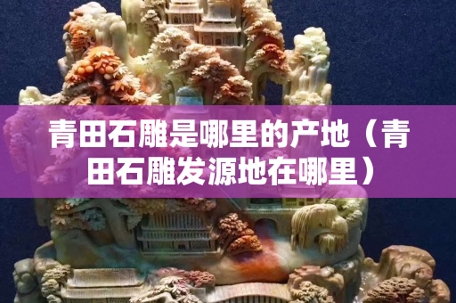 青田石雕是哪里的產地（青田石雕發源地在哪里）