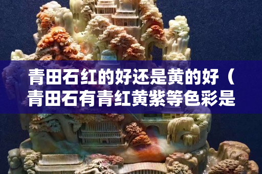 青田石紅的好還是黃的好（青田石有青紅黃紫等色彩是最為名貴）