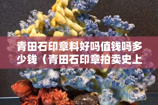 青田石印章料好嗎值錢嗎多少錢（青田石印章拍賣史上最高價）