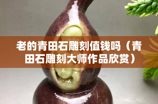 老的青田石雕刻值錢嗎（青田石雕刻大師作品欣賞）