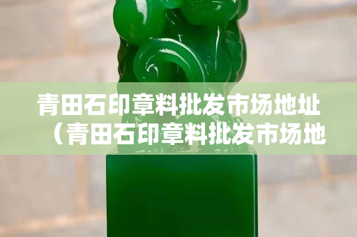 青田石印章料批發市場地址（青田石印章料批發市場地址電話）