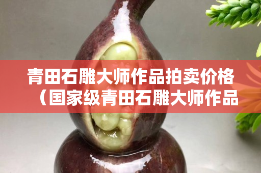 青田石雕大師作品拍賣價格（國家級青田石雕大師作品）