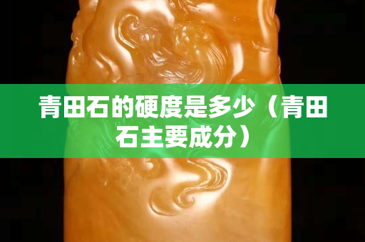 青田石的硬度是多少（青田石主要成分）