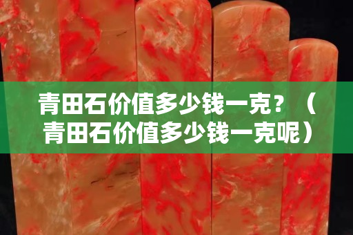 青田石價值多少錢一克？（青田石價值多少錢一克呢）