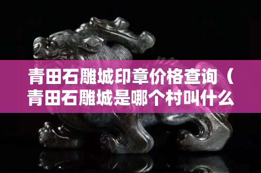青田石雕城印章價格查詢（青田石雕城是哪個村叫什么名字）