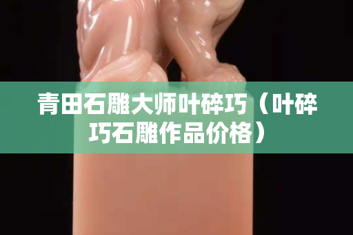 青田石雕大師葉碎巧（葉碎巧石雕作品價格）