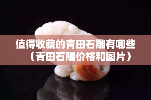 值得收藏的青田石雕有哪些（青田石雕價格和圖片）