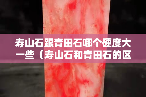 壽山石跟青田石哪個硬度大一些（壽山石和青田石的區別是什么？）