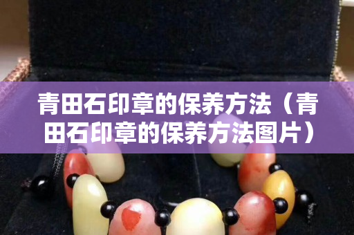 青田石印章的保養方法（青田石印章的保養方法圖片）