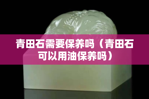 青田石需要保養(yǎng)嗎（青田石可以用油保養(yǎng)嗎）