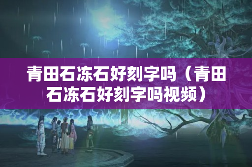 青田石凍石好刻字嗎（青田石凍石好刻字嗎視頻）