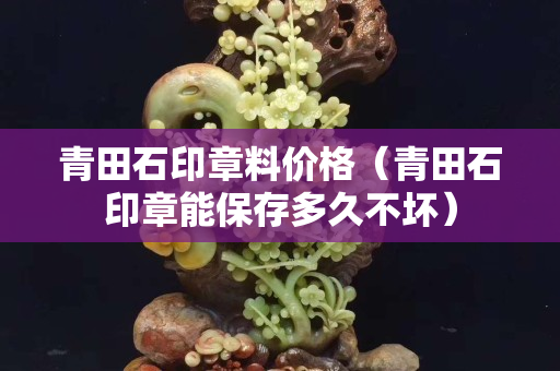 青田石印章料價格（青田石印章能保存多久不壞）