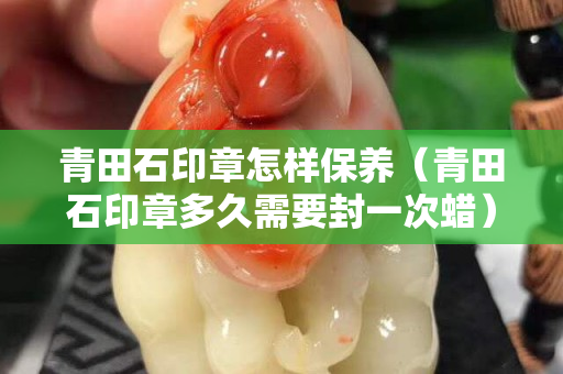 青田石印章怎樣保養（青田石印章多久需要封一次蠟）