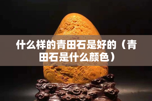 什么樣的青田石是好的（青田石是什么顏色）