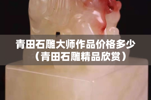 青田石雕大師作品價格多少（青田石雕精品欣賞）