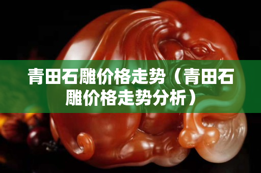青田石雕價格走勢（青田石雕價格走勢分析）