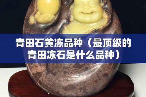 青田石黃凍品種（最頂級的青田凍石是什么品種）