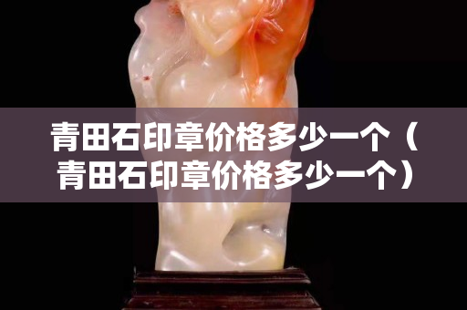 青田石印章價格多少一個（青田石印章價格多少一個）