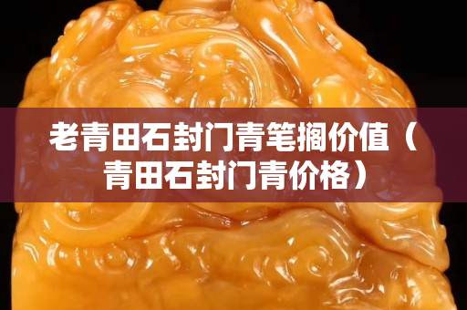 老青田石封門青筆擱價(jià)值（青田石封門青價(jià)格）