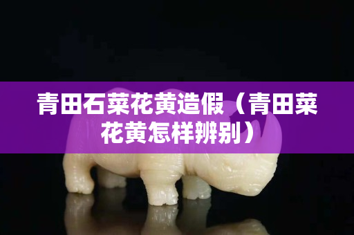 青田石菜花黃造假（青田菜花黃怎樣辨別）