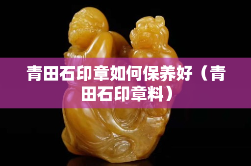 青田石印章如何保養(yǎng)好（青田石印章料）