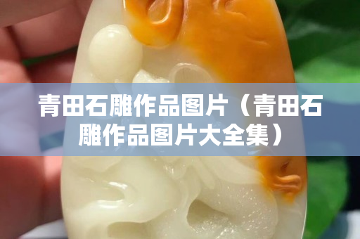 青田石雕作品圖片（青田石雕作品圖片大全集）