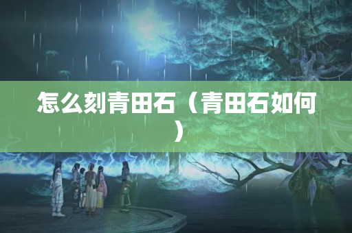 怎么刻青田石（青田石如何）