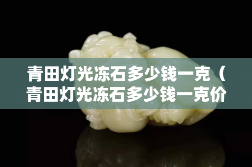 青田燈光凍石多少錢一克（青田燈光凍石多少錢一克價格）