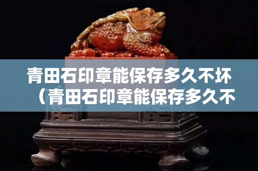 青田石印章能保存多久不壞（青田石印章能保存多久不壞掉）