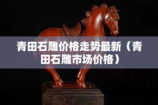 青田石雕價格走勢最新（青田石雕市場價格）