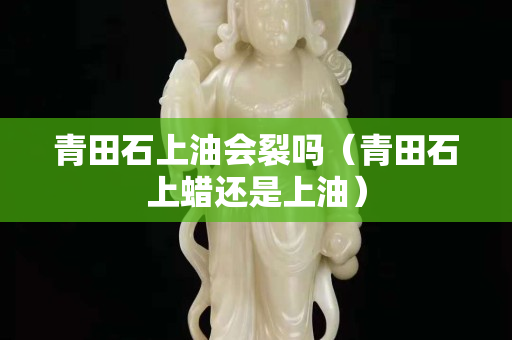 青田石上油會裂嗎（青田石上蠟還是上油）