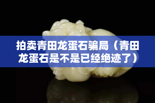 拍賣青田龍蛋石騙局（青田龍蛋石是不是已經絕跡了）