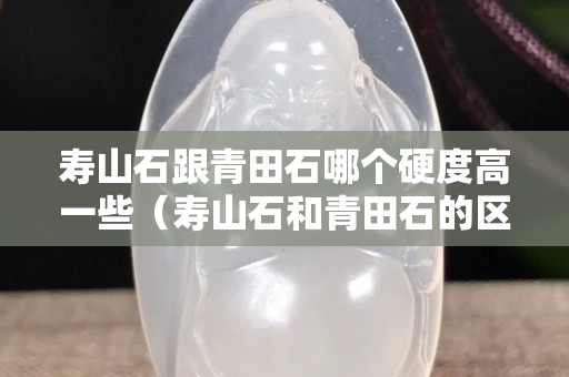 壽山石跟青田石哪個硬度高一些（壽山石和青田石的區別是什么？）