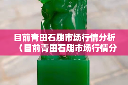 目前青田石雕市場行情分析（目前青田石雕市場行情分析報告）