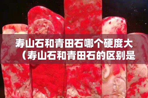 壽山石和青田石哪個硬度大（壽山石和青田石的區別是什么？）