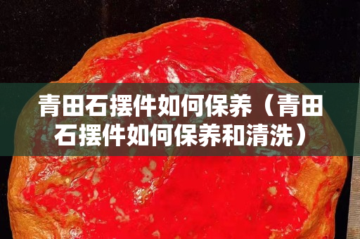 青田石擺件如何保養(yǎng)（青田石擺件如何保養(yǎng)和清洗）