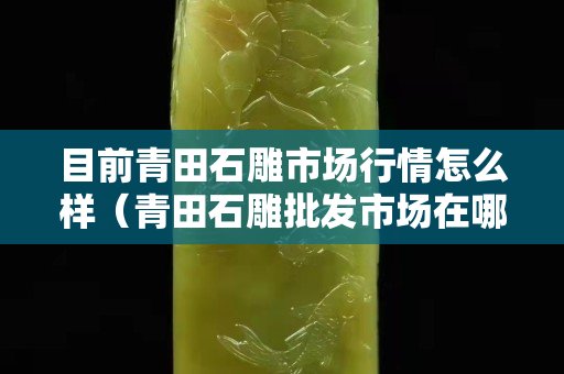 目前青田石雕市場行情怎么樣（青田石雕批發(fā)市場在哪）