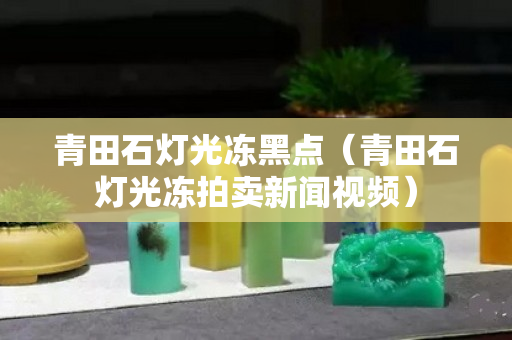 青田石燈光凍黑點（青田石燈光凍拍賣新聞視頻）