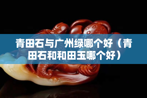 青田石與廣州綠哪個(gè)好（青田石和和田玉哪個(gè)好）