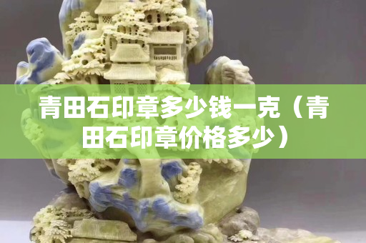 青田石印章多少錢一克（青田石印章價格多少）